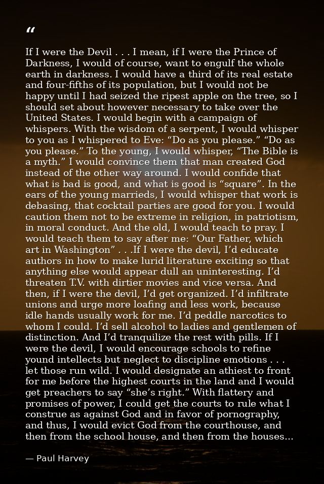 If I were the Devil . . . I mean, if I were the Prince of Darkness, I would of course, want to engulf the whole earth in — Paul Harvey