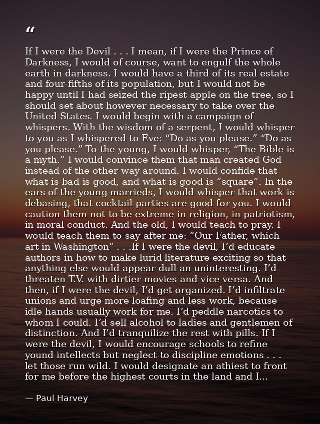 If I were the Devil . . . I mean, if I were the Prince of Darkness, I would of course, want to engulf the whole earth in — Paul Harvey