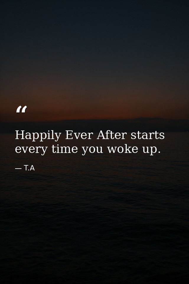 Happily Ever After starts every time you woke up. — T.A