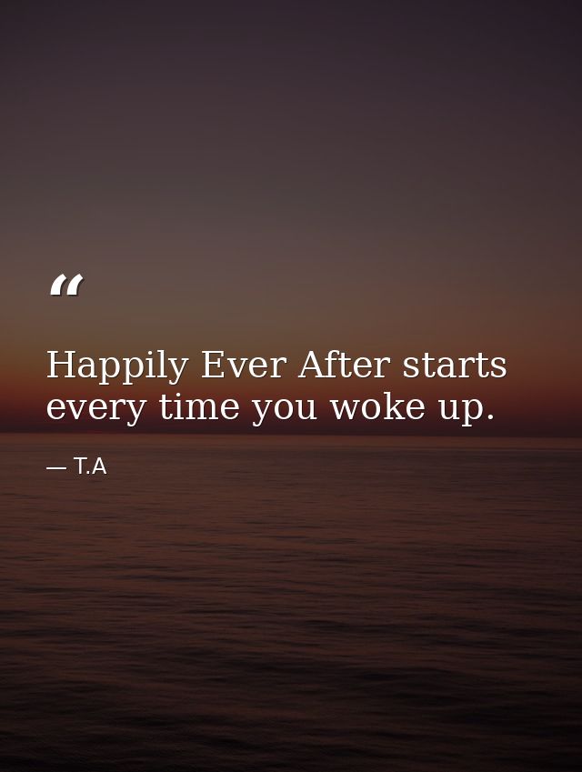 Happily Ever After starts every time you woke up. — T.A