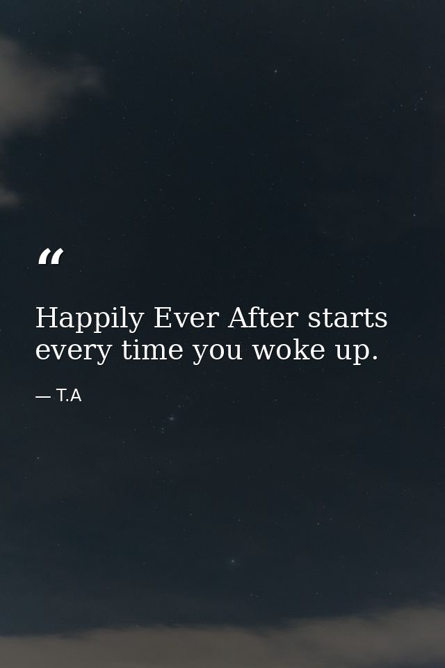 Happily Ever After starts every time you woke up. — T.A