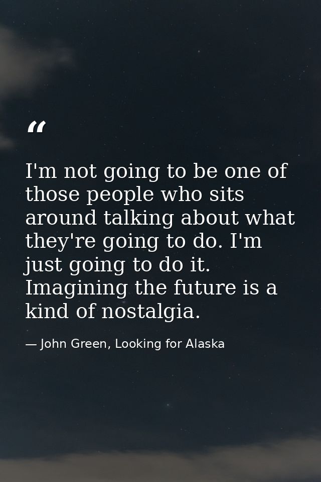 I'm not going to be one of those people who sits around talking about what they're going to do. I'm just going to do it. — John Green, Looking for Alaska