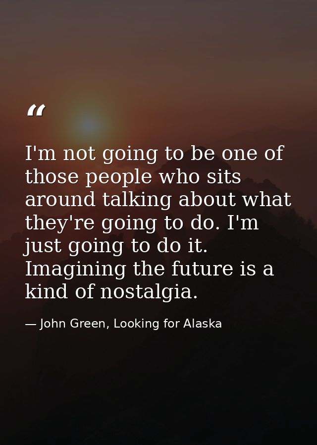 I'm not going to be one of those people who sits around talking about what they're going to do. I'm just going to do it. — John Green, Looking for Alaska