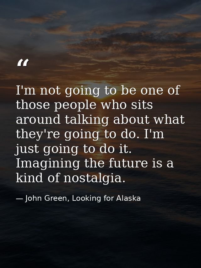 I'm not going to be one of those people who sits around talking about what they're going to do. I'm just going to do it. — John Green, Looking for Alaska