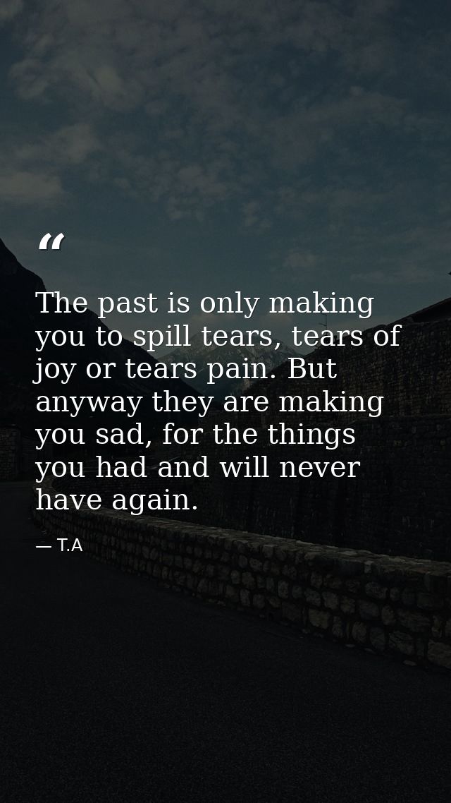 The past is only making you to spill tears, tears of joy or tears pain. But anyway they are making you sad, for the thin — T.A