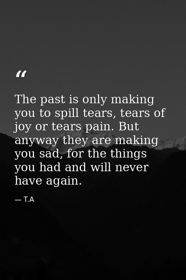 The past is only making you to spill tears, tears of joy or tears pain. But anyway they are making you sad, for the thin — T.A