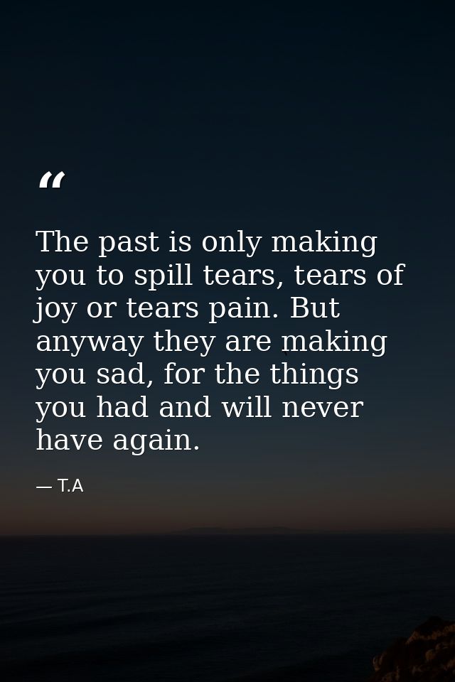 The past is only making you to spill tears, tears of joy or tears pain. But anyway they are making you sad, for the thin — T.A