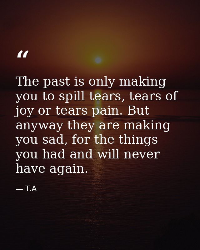 The past is only making you to spill tears, tears of joy or tears pain. But anyway they are making you sad, for the thin — T.A