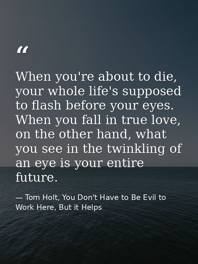 When you're about to die, your whole life's supposed to flash before your eyes. When you fall in true love, on the other — Tom Holt, You Don't Have to Be Evil to Work Here, But it Helps