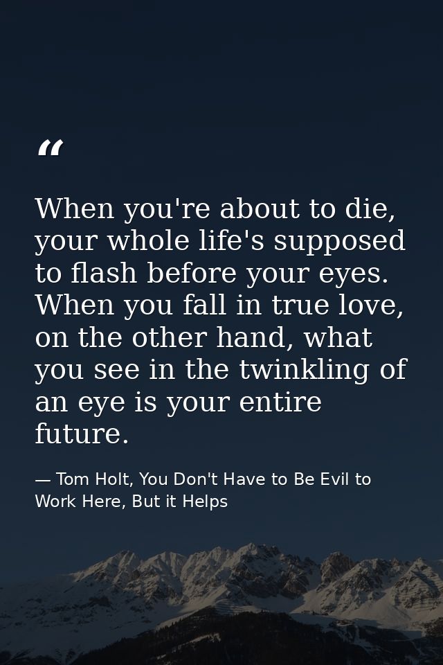 When you're about to die, your whole life's supposed to flash before your eyes. When you fall in true love, on the other — Tom Holt, You Don't Have to Be Evil to Work Here, But it Helps