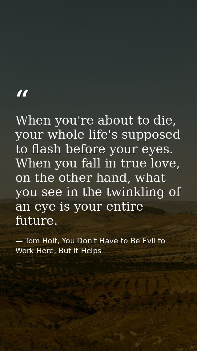 When you're about to die, your whole life's supposed to flash before your eyes. When you fall in true love, on the other — Tom Holt, You Don't Have to Be Evil to Work Here, But it Helps