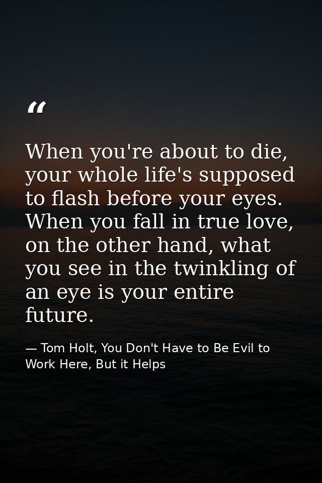 When you're about to die, your whole life's supposed to flash before your eyes. When you fall in true love, on the other — Tom Holt, You Don't Have to Be Evil to Work Here, But it Helps