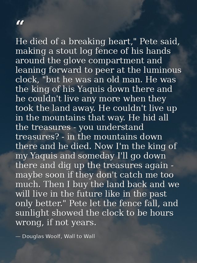 He died of a breaking heart," Pete said, making a stout log fence of his hands around the glove compartment and leaning  — Douglas Woolf, Wall to Wall