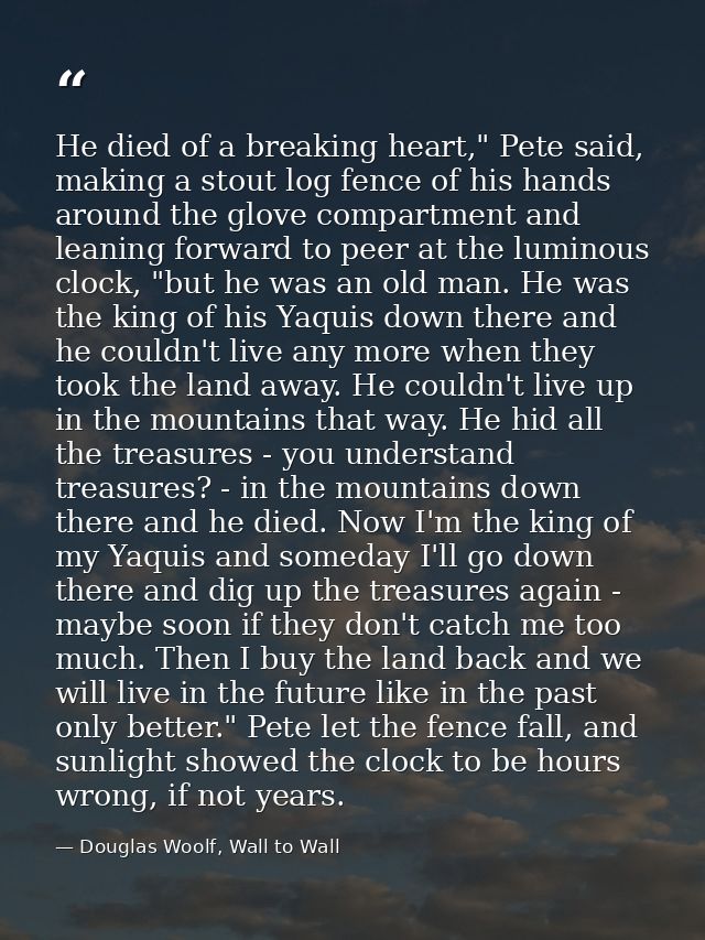 He died of a breaking heart," Pete said, making a stout log fence of his hands around the glove compartment and leaning  — Douglas Woolf, Wall to Wall