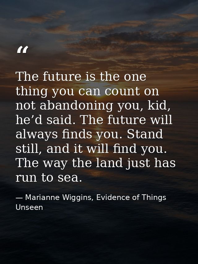 The future is the one thing you can count on not abandoning you, kid, he’d said. The future will always finds you. Stand — Marianne Wiggins, Evidence of Things Unseen