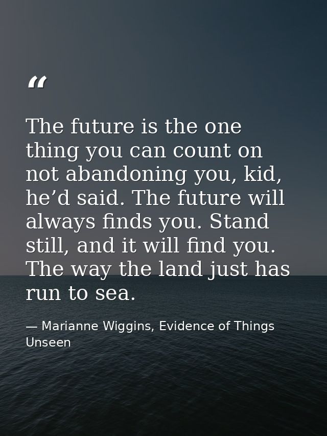 The future is the one thing you can count on not abandoning you, kid, he’d said. The future will always finds you. Stand — Marianne Wiggins, Evidence of Things Unseen