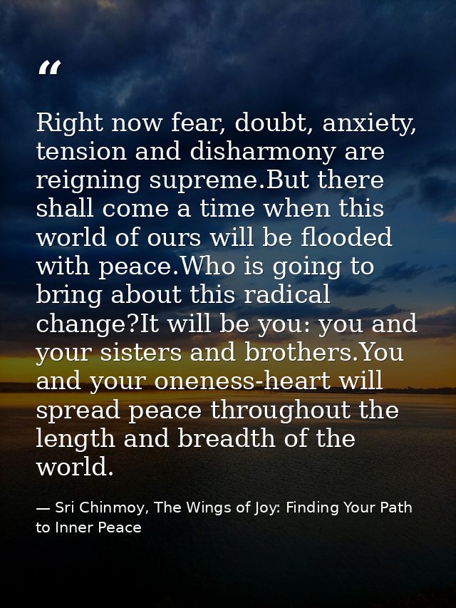 Right now fear, doubt, anxiety, tension and disharmony are reigning supreme.But there shall come a time when this world  — Sri Chinmoy, The Wings of Joy: Finding Your Path to Inner Peace