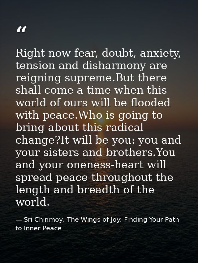 Right now fear, doubt, anxiety, tension and disharmony are reigning supreme.But there shall come a time when this world  — Sri Chinmoy, The Wings of Joy: Finding Your Path to Inner Peace
