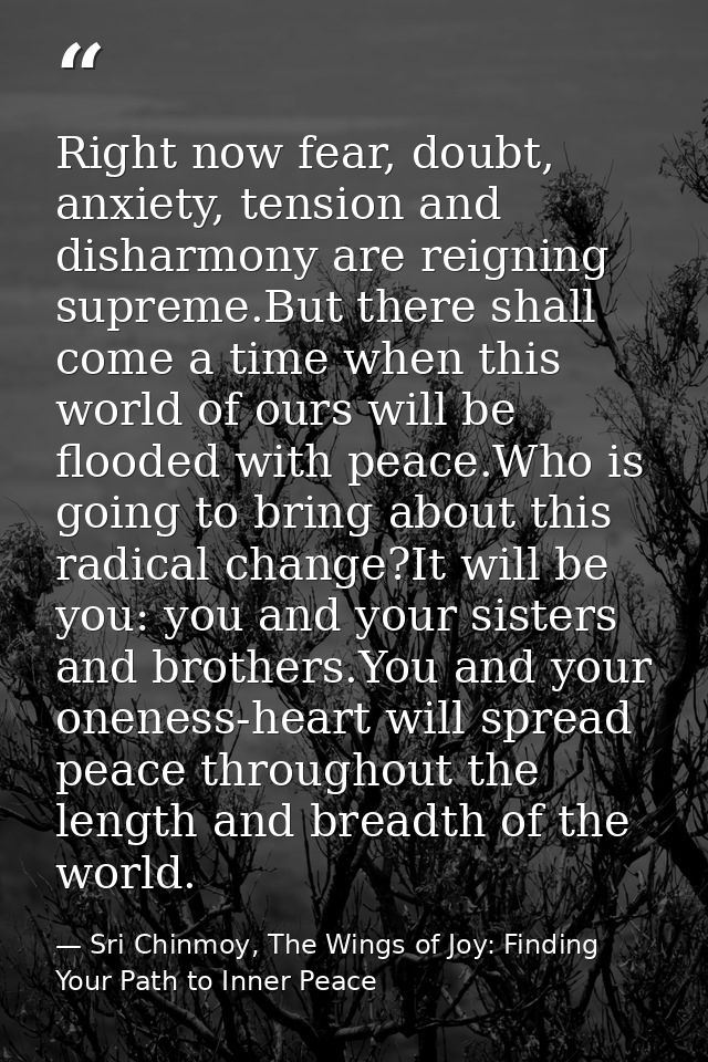 Right now fear, doubt, anxiety, tension and disharmony are reigning supreme.But there shall come a time when this world  — Sri Chinmoy, The Wings of Joy: Finding Your Path to Inner Peace
