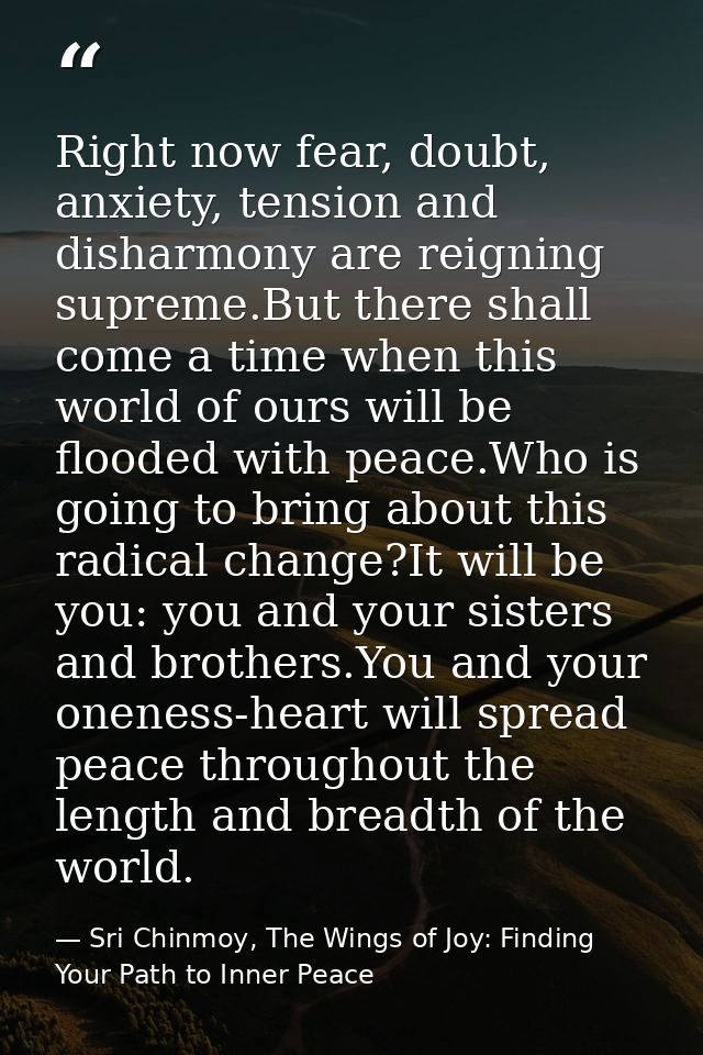 Right now fear, doubt, anxiety, tension and disharmony are reigning supreme.But there shall come a time when this world  — Sri Chinmoy, The Wings of Joy: Finding Your Path to Inner Peace