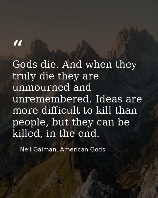 Gods die. And when they truly die they are unmourned and unremembered. Ideas are more difficult to kill than people, but — Neil Gaiman, American Gods