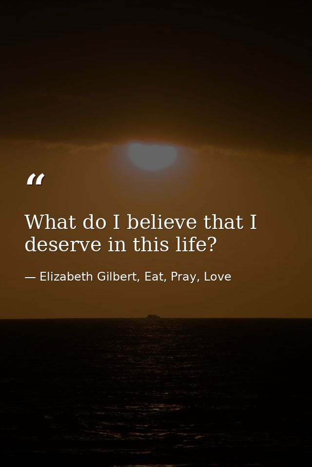 What do I believe that I deserve in this life? — Elizabeth Gilbert, Eat, Pray, Love