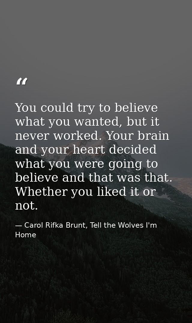 You could try to believe what you wanted, but it never worked. Your brain and your heart decided what you were going to  — Carol Rifka Brunt, Tell the Wolves I'm Home