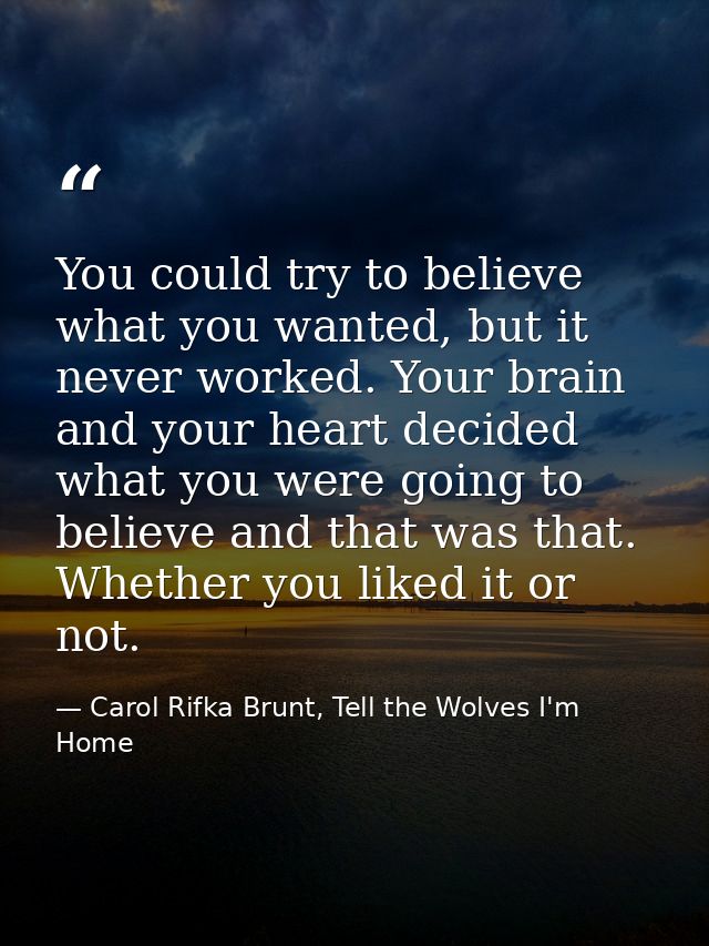 You could try to believe what you wanted, but it never worked. Your brain and your heart decided what you were going to  — Carol Rifka Brunt, Tell the Wolves I'm Home