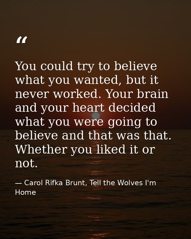You could try to believe what you wanted, but it never worked. Your brain and your heart decided what you were going to  — Carol Rifka Brunt, Tell the Wolves I'm Home