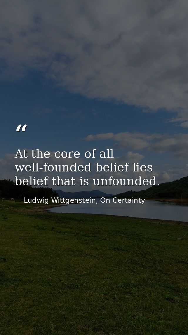 At the core of all well-founded belief lies belief that is unfounded. — Ludwig Wittgenstein, On Certainty