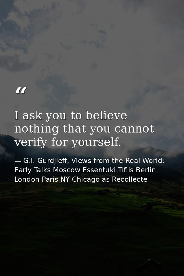 I ask you to believe nothing that you cannot verify for yourself. — G.I. Gurdjieff, Views from the Real World: Early Talks Moscow Essentuki Tiflis Berlin London Paris NY Chicago as Recollecte