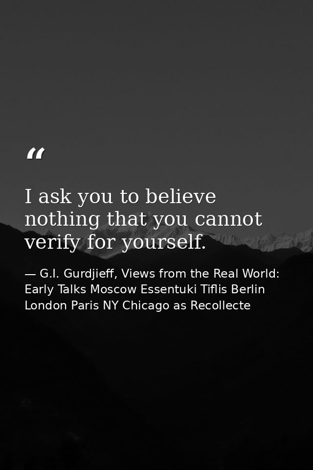 I ask you to believe nothing that you cannot verify for yourself. — G.I. Gurdjieff, Views from the Real World: Early Talks Moscow Essentuki Tiflis Berlin London Paris NY Chicago as Recollecte