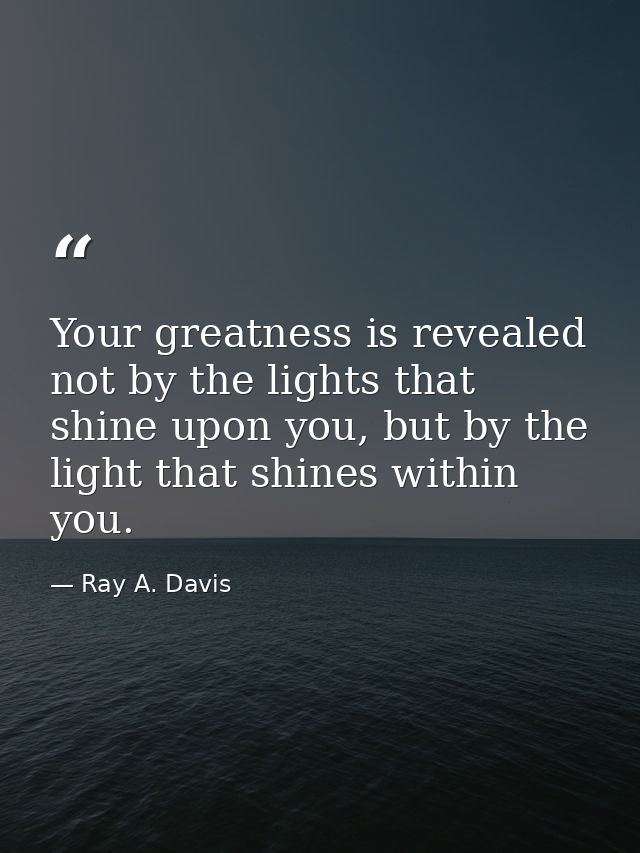 Your greatness is revealed not by the lights that shine upon you, but by the light that shines within you. — Ray A. Davis