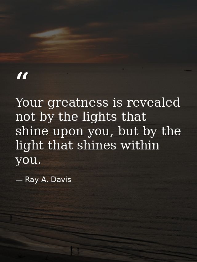 Your greatness is revealed not by the lights that shine upon you, but by the light that shines within you. — Ray A. Davis