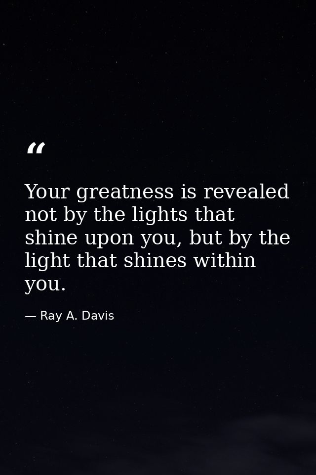 Your greatness is revealed not by the lights that shine upon you, but by the light that shines within you. — Ray A. Davis