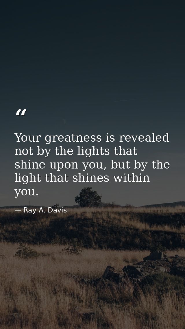 Your greatness is revealed not by the lights that shine upon you, but by the light that shines within you. — Ray A. Davis