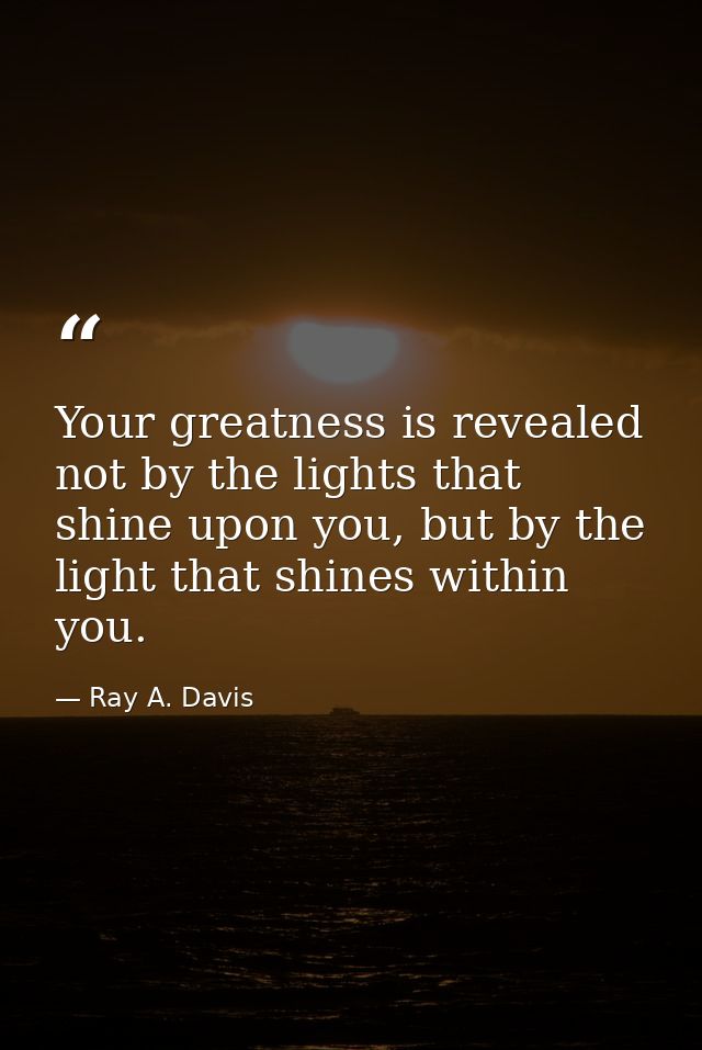 Your greatness is revealed not by the lights that shine upon you, but by the light that shines within you. — Ray A. Davis