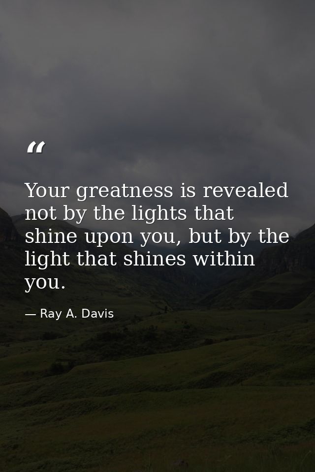 Your greatness is revealed not by the lights that shine upon you, but by the light that shines within you. — Ray A. Davis
