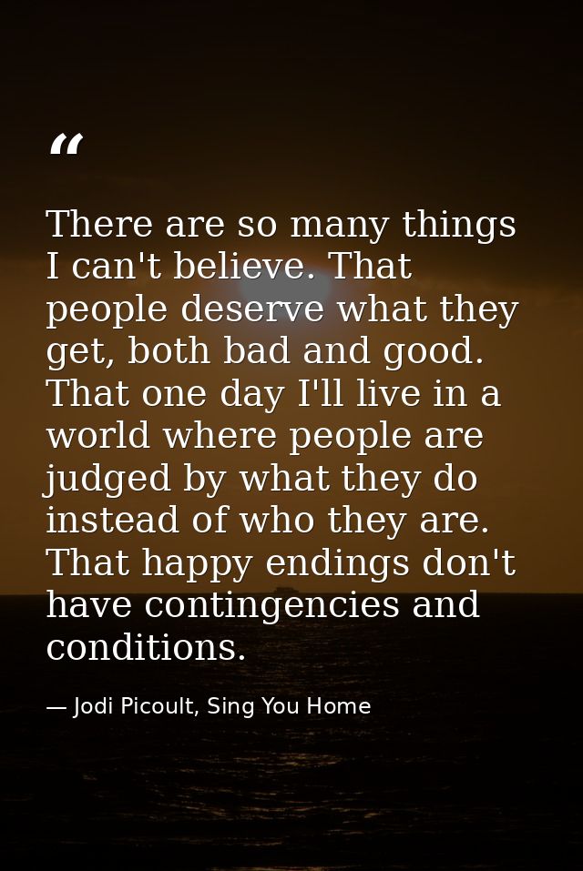 There are so many things I can't believe. That people deserve what they get, both bad and good. That one day I'll live i — Jodi Picoult, Sing You Home