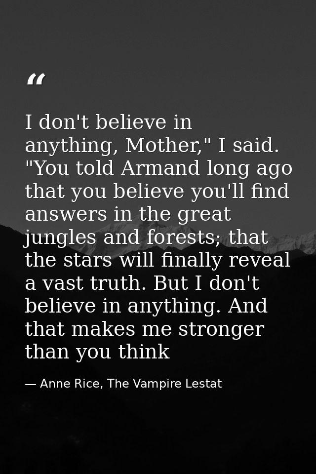 I don't believe in anything, Mother," I said. "You told Armand long ago that you believe you'll find answers in the grea — Anne Rice, The Vampire Lestat