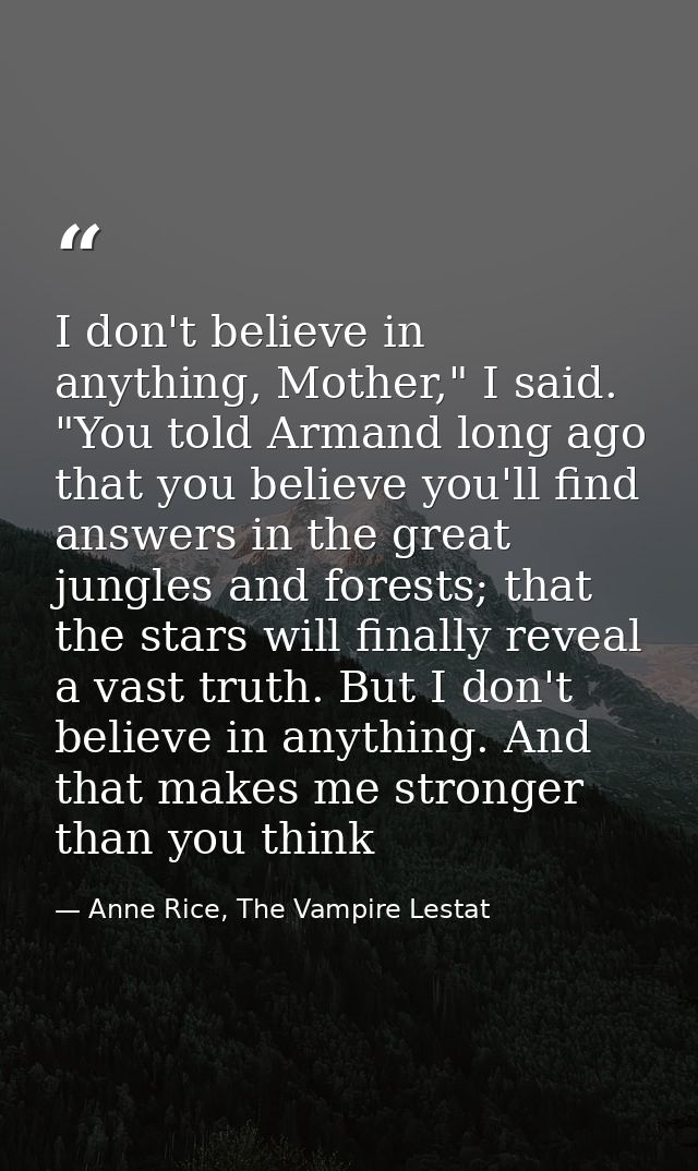 I don't believe in anything, Mother," I said. "You told Armand long ago that you believe you'll find answers in the grea — Anne Rice, The Vampire Lestat