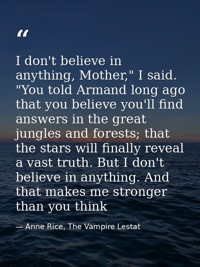 I don't believe in anything, Mother," I said. "You told Armand long ago that you believe you'll find answers in the grea — Anne Rice, The Vampire Lestat