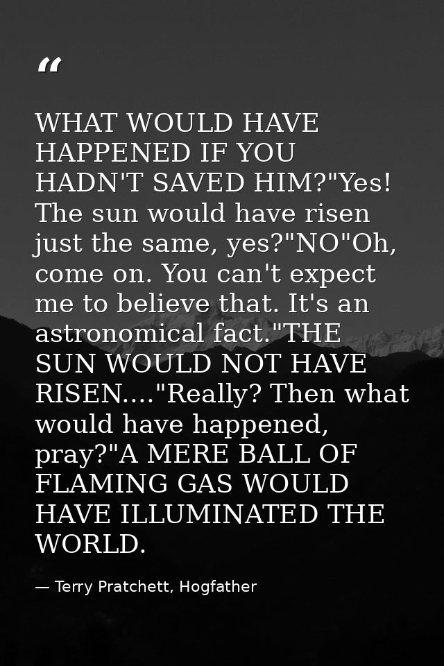 WHAT WOULD HAVE HAPPENED IF YOU HADN'T SAVED HIM?"Yes! The sun would have risen just the same, yes?"NO"Oh, come on. You  — Terry Pratchett, Hogfather