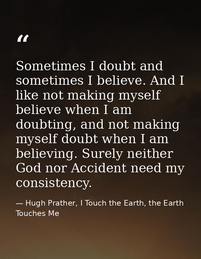 Sometimes I doubt and sometimes I believe. And I like not making myself believe when I am doubting, and not making mysel — Hugh Prather, I Touch the Earth, the Earth Touches Me