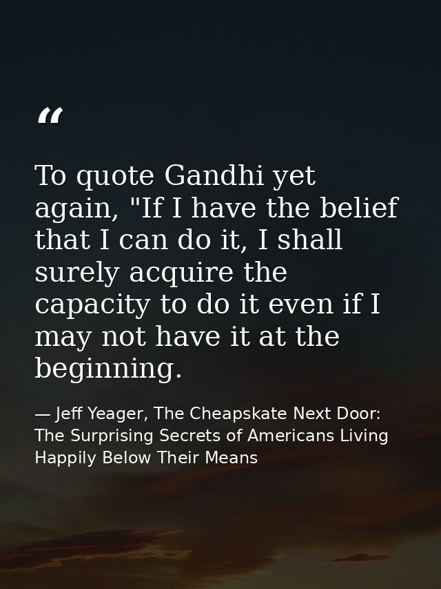 To quote Gandhi yet again, "If I have the belief that I can do it, I shall surely acquire the capacity to do it even if  — Jeff Yeager, The Cheapskate Next Door: The Surprising Secrets of Americans Living Happily Below Their Means