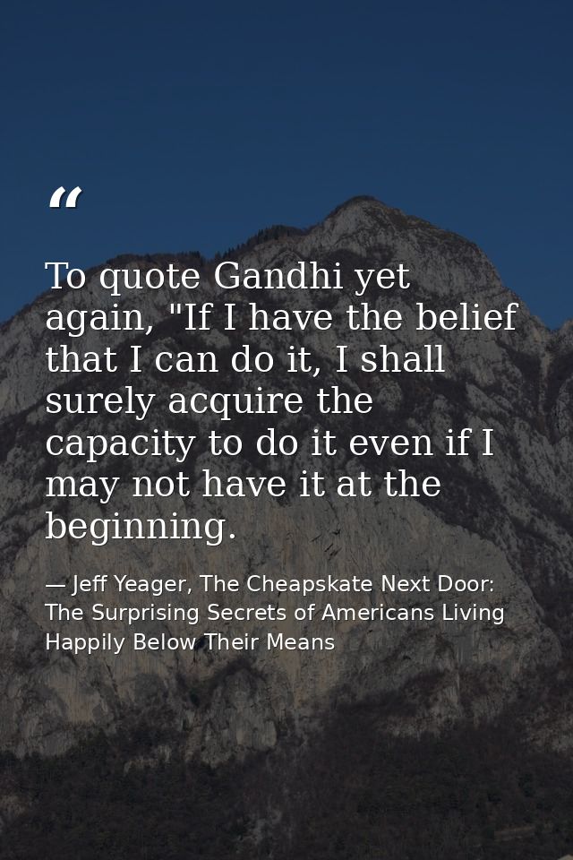 To quote Gandhi yet again, "If I have the belief that I can do it, I shall surely acquire the capacity to do it even if  — Jeff Yeager, The Cheapskate Next Door: The Surprising Secrets of Americans Living Happily Below Their Means