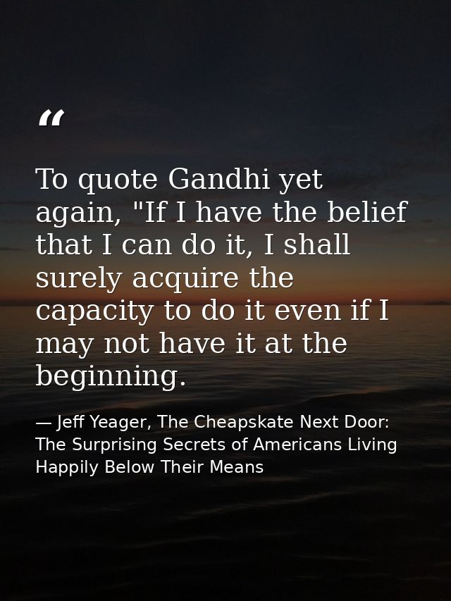 To quote Gandhi yet again, "If I have the belief that I can do it, I shall surely acquire the capacity to do it even if  — Jeff Yeager, The Cheapskate Next Door: The Surprising Secrets of Americans Living Happily Below Their Means