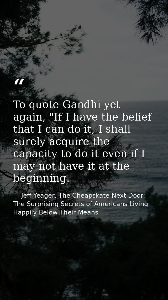 To quote Gandhi yet again, "If I have the belief that I can do it, I shall surely acquire the capacity to do it even if  — Jeff Yeager, The Cheapskate Next Door: The Surprising Secrets of Americans Living Happily Below Their Means