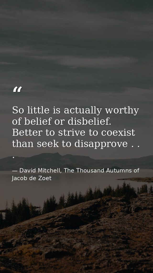 So little is actually worthy of belief or disbelief. Better to strive to coexist than seek to disapprove . . . — David Mitchell, The Thousand Autumns of Jacob de Zoet