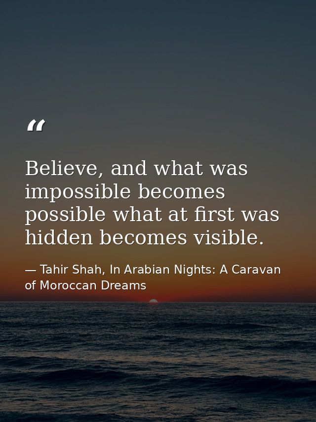 Believe, and what was impossible becomes possible what at first was hidden becomes visible. — Tahir Shah, In Arabian Nights: A Caravan of Moroccan Dreams